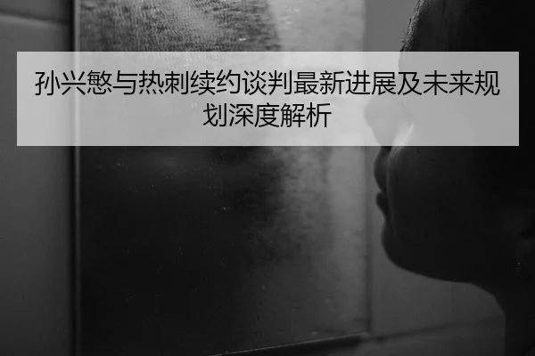 孙兴慜与热刺续约谈判最新进展及未来规划深度解析